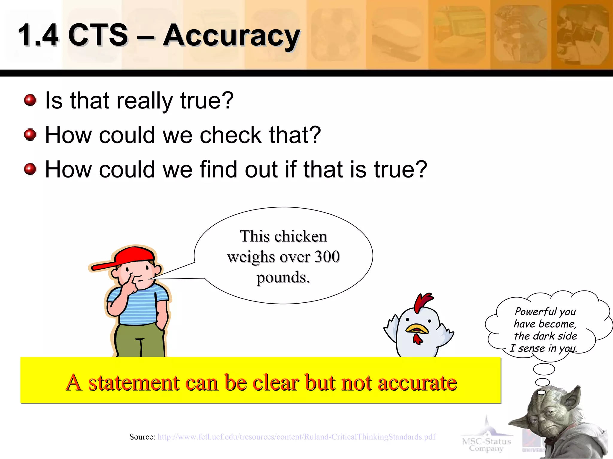 1.4 CTS – Accuracy  Is that really true? How could we check that? How could we find out if that is true? Source:  http://www.fctl.ucf.edu/tresources/content/Ruland-CriticalThinkingStandards.pdf   This chicken weighs over 300 pounds. A statement can be clear but not accurate Powerful you have become, the dark side I sense in you.   