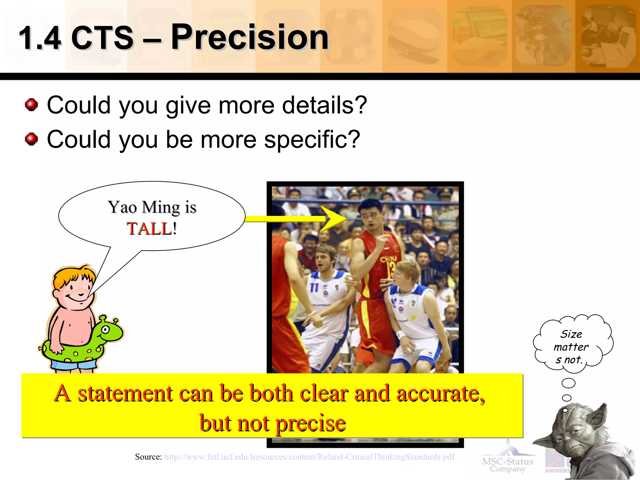 1.4 CTS –  Precision Could you give more details? Could you be more specific?   Source:  http://www.fctl.ucf.edu/tresources/content/Ruland-CriticalThinkingStandards.pdf   A statement can be both clear and accurate,  but not precise Yao Ming is  TALL ! Size matters not.   