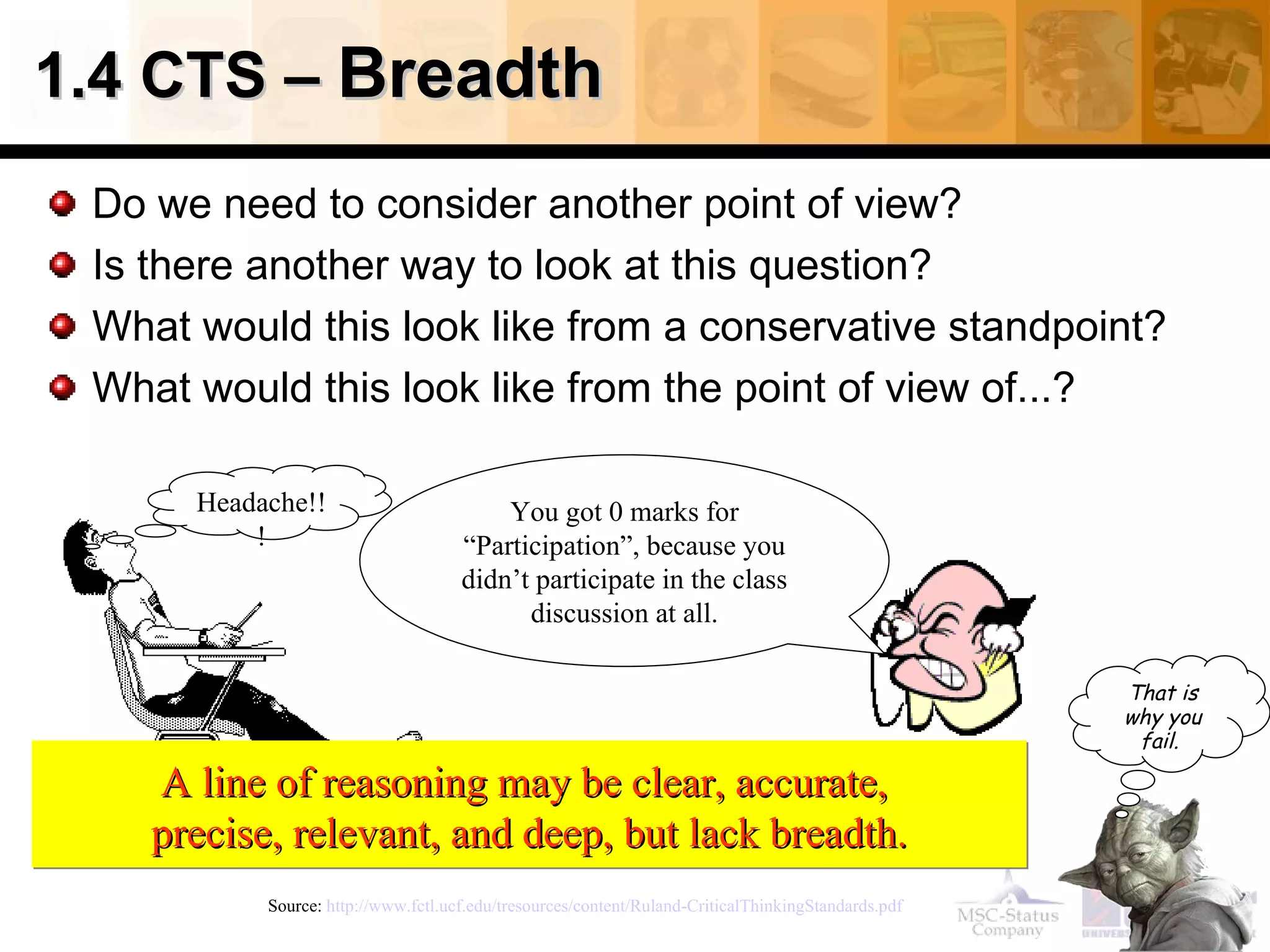 1.4 CTS –  Breadth Do we need to consider another point of view? Is there another way to look at this question? What would this look like from a conservative standpoint? What would this look like from the point of view of...? Source:  http://www.fctl.ucf.edu/tresources/content/Ruland-CriticalThinkingStandards.pdf   A line of reasoning may be clear, accurate,  precise, relevant, and deep, but lack breadth. Headache!!! You got 0 marks for “Participation”, because you didn’t participate in the class discussion at all. That is why you fail .   