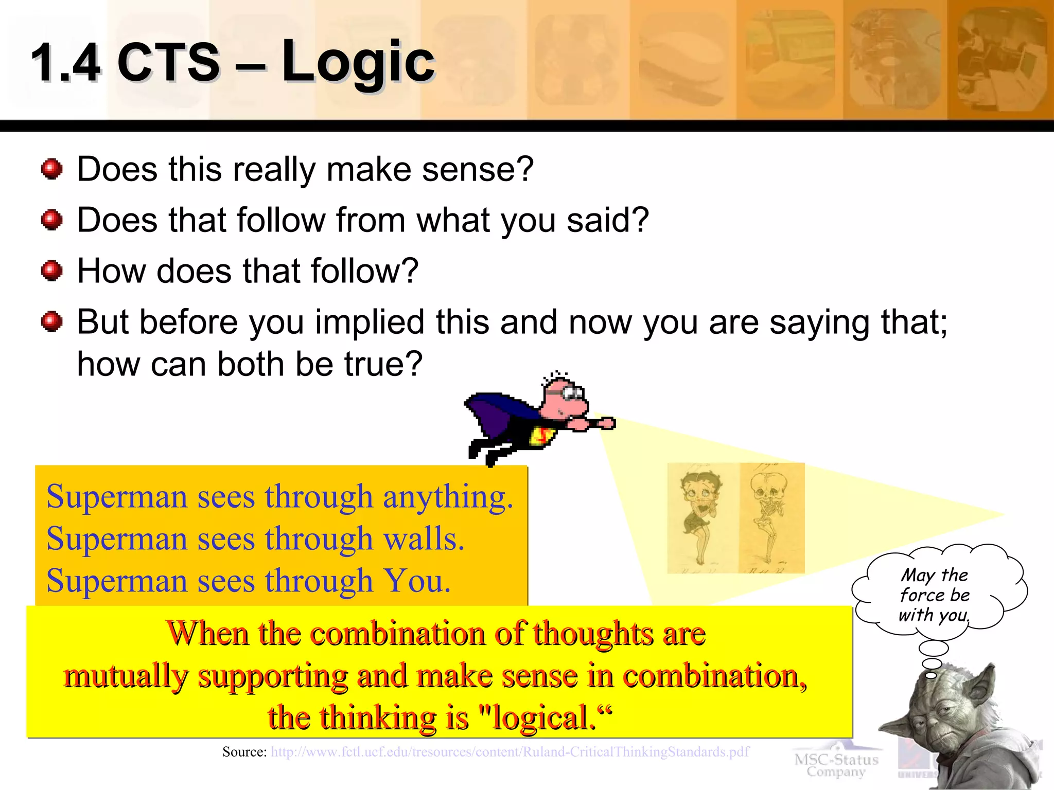 1.4 CTS –  Logic  Does this really make sense? Does that follow from what you said? How does that follow? But before you implied this and now you are saying that; how can both be true? Source:  http://www.fctl.ucf.edu/tresources/content/Ruland-CriticalThinkingStandards.pdf   Superman sees through anything. Superman sees through walls. Superman sees through You.   When the combination of thoughts are  mutually supporting and make sense in combination,  the thinking is "logical.“ May the force be with you. 