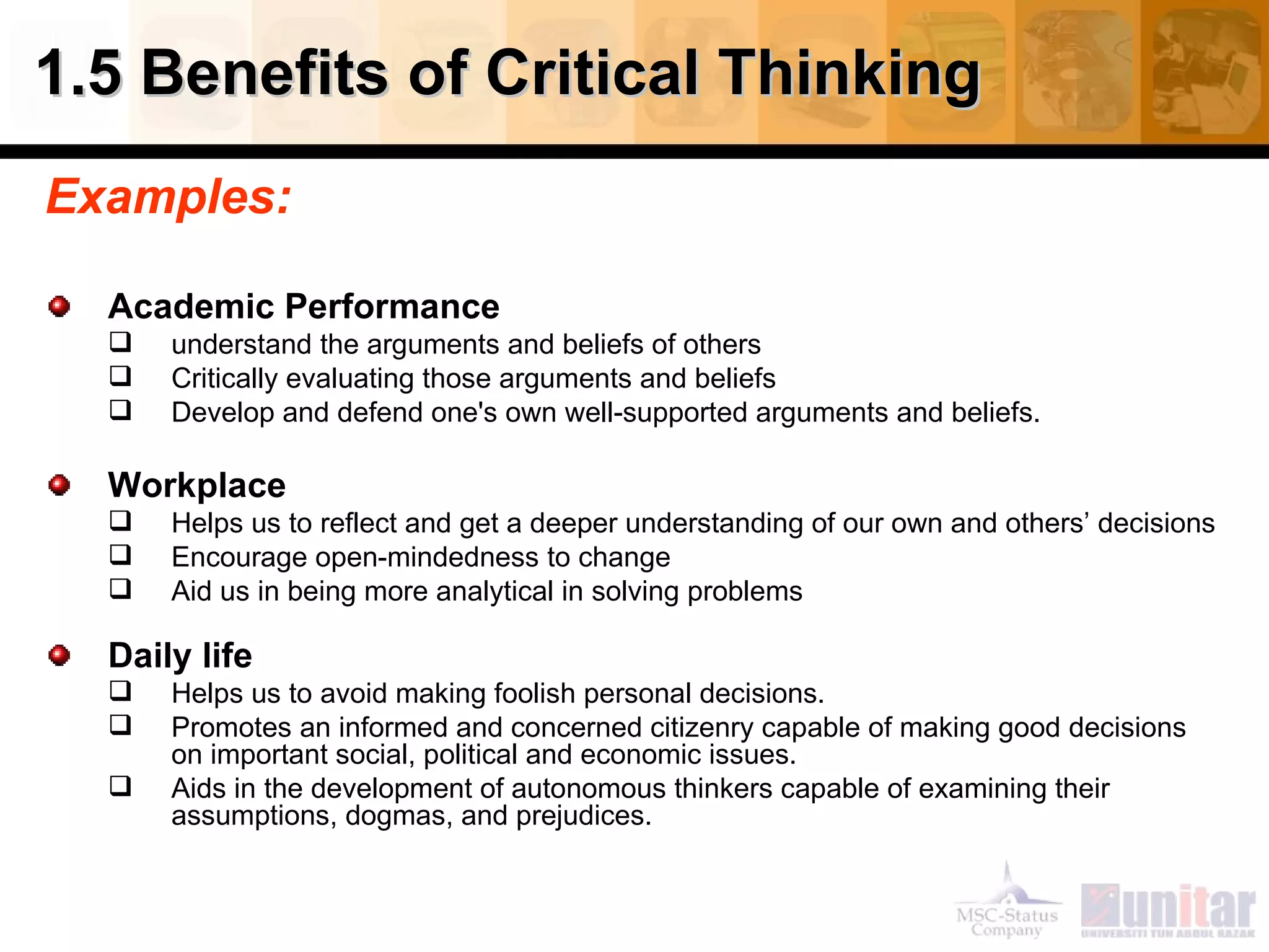 1.5 Benefits of Critical Thinking Examples: Academic Performance understand the arguments and beliefs of others Critically evaluating those arguments and beliefs Develop and defend one's own well-supported arguments and beliefs. Workplace Helps us to reflect and get a deeper understanding of our own and others’ decisions Encourage open-mindedness to change Aid us in being more analytical in solving problems Daily life Helps us to avoid making foolish personal decisions. Promotes an informed and concerned citizenry capable of making good decisions on important social, political and economic issues.  Aids in the development of autonomous thinkers capable of examining their assumptions, dogmas, and prejudices. 