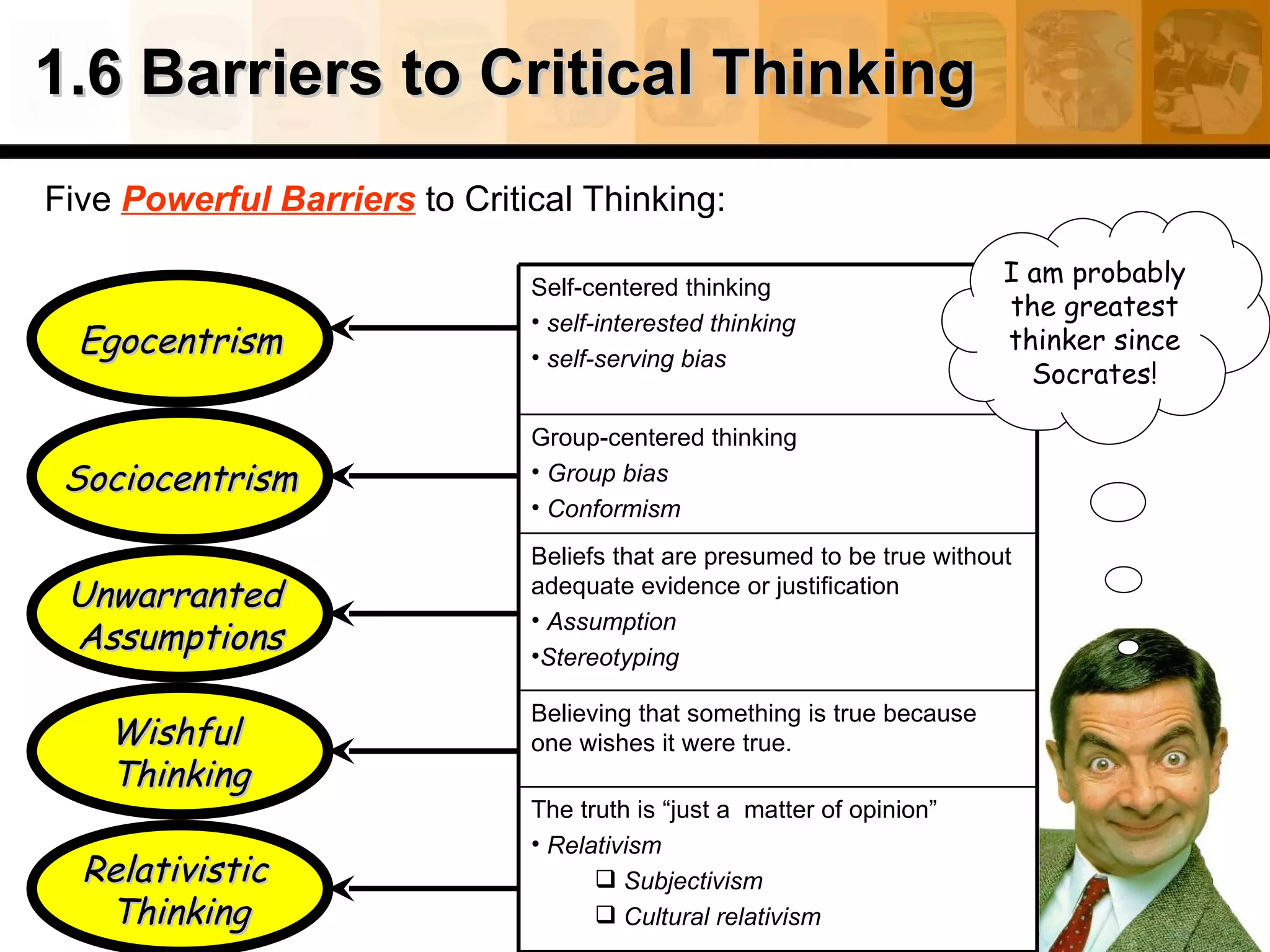1.6 Barriers to Critical Thinking Five  Powerful Barriers  to Critical Thinking: Egocentrism Unwarranted  Assumptions Sociocentrism Relativistic  Thinking Wishful  Thinking I am probably the greatest thinker since Socrates! Self-centered thinking self-interested thinking  self-serving bias Group-centered thinking Group bias Conformism Beliefs that are presumed to be true without adequate evidence or justification Assumption   Stereotyping Believing that something is true because one wishes it were true. The truth is “just a  matter of opinion” Relativism Subjectivism Cultural relativism 