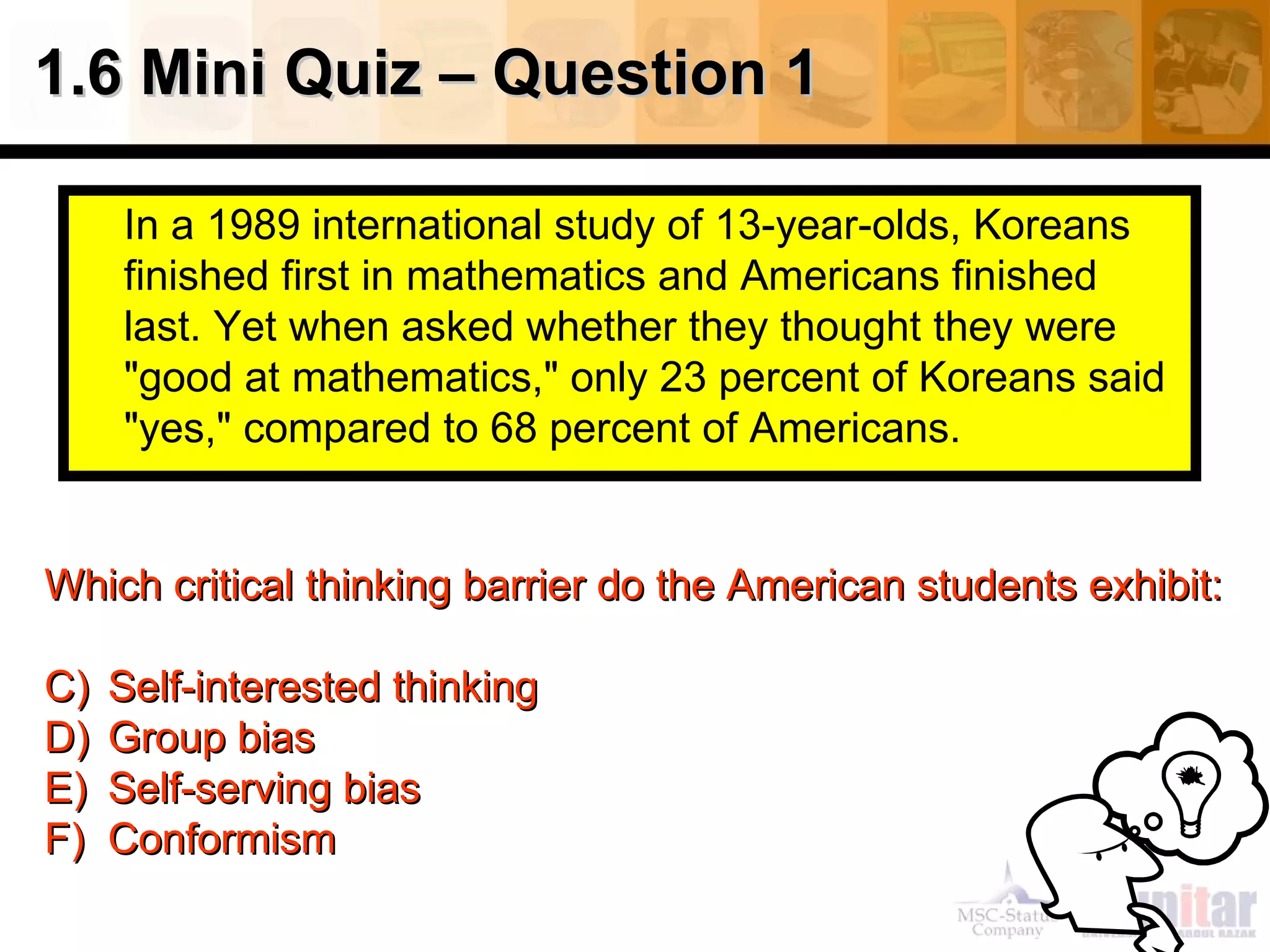 In a 1989 international study of 13-year-olds, Koreans finished first in mathematics and Americans finished last. Yet when asked whether they thought they were "good at mathematics," only 23 percent of Koreans said "yes," compared to 68 percent of Americans.  1.6 Mini Quiz – Question 1 Which critical thinking barrier do the American students exhibit: Self-interested thinking  Group bias Self-serving bias Conformism 