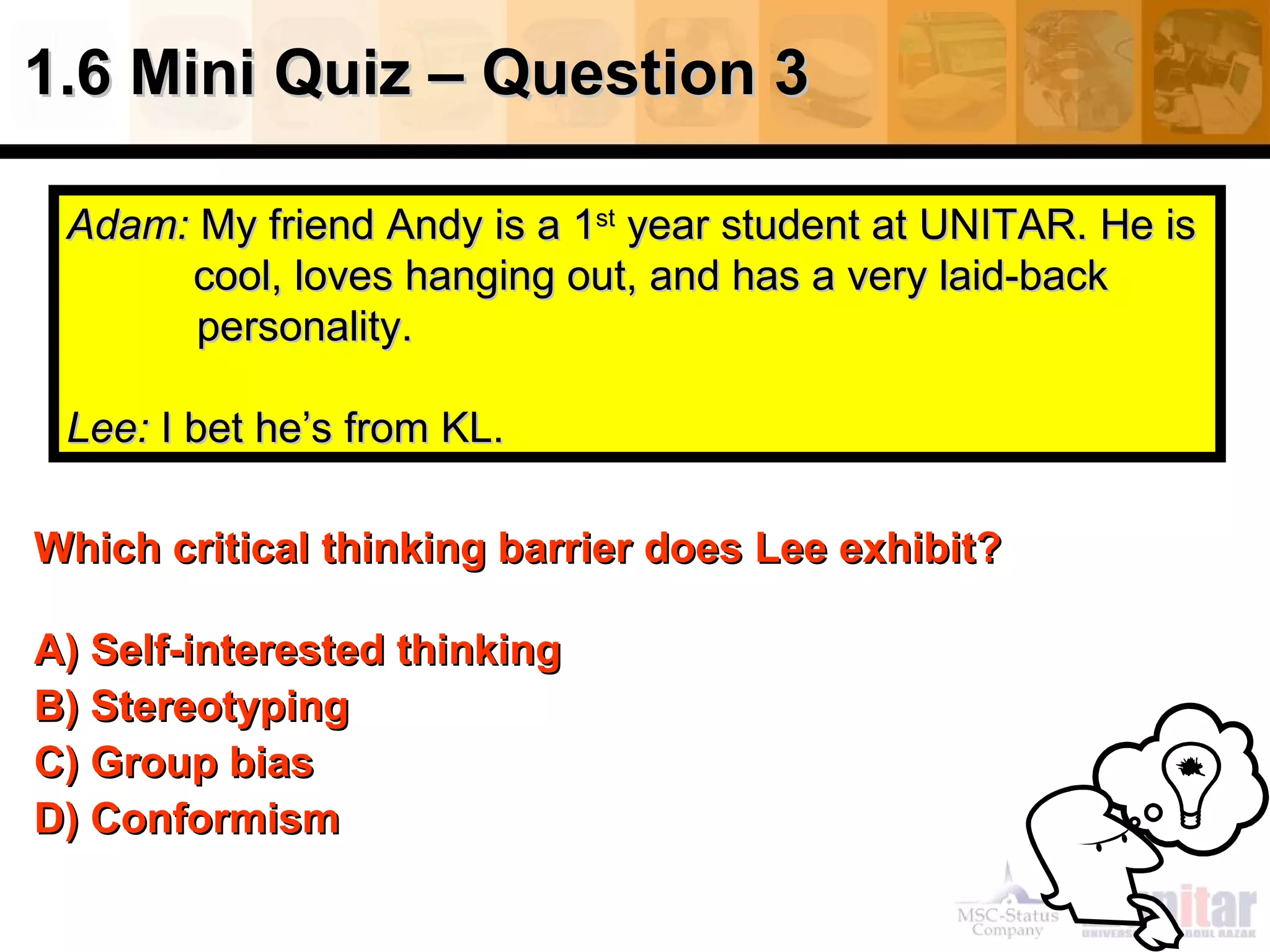 1.6 Mini Quiz – Question 3 Which critical thinking barrier   does Lee exhibit? A) Self-interested thinking  B) Stereotyping C) Group bias D) Conformism Adam:  My friend Andy is a 1 st  year student at UNITAR. He is  cool, loves hanging out, and has a very laid-back    personality.  Lee:  I bet he’s from KL. 