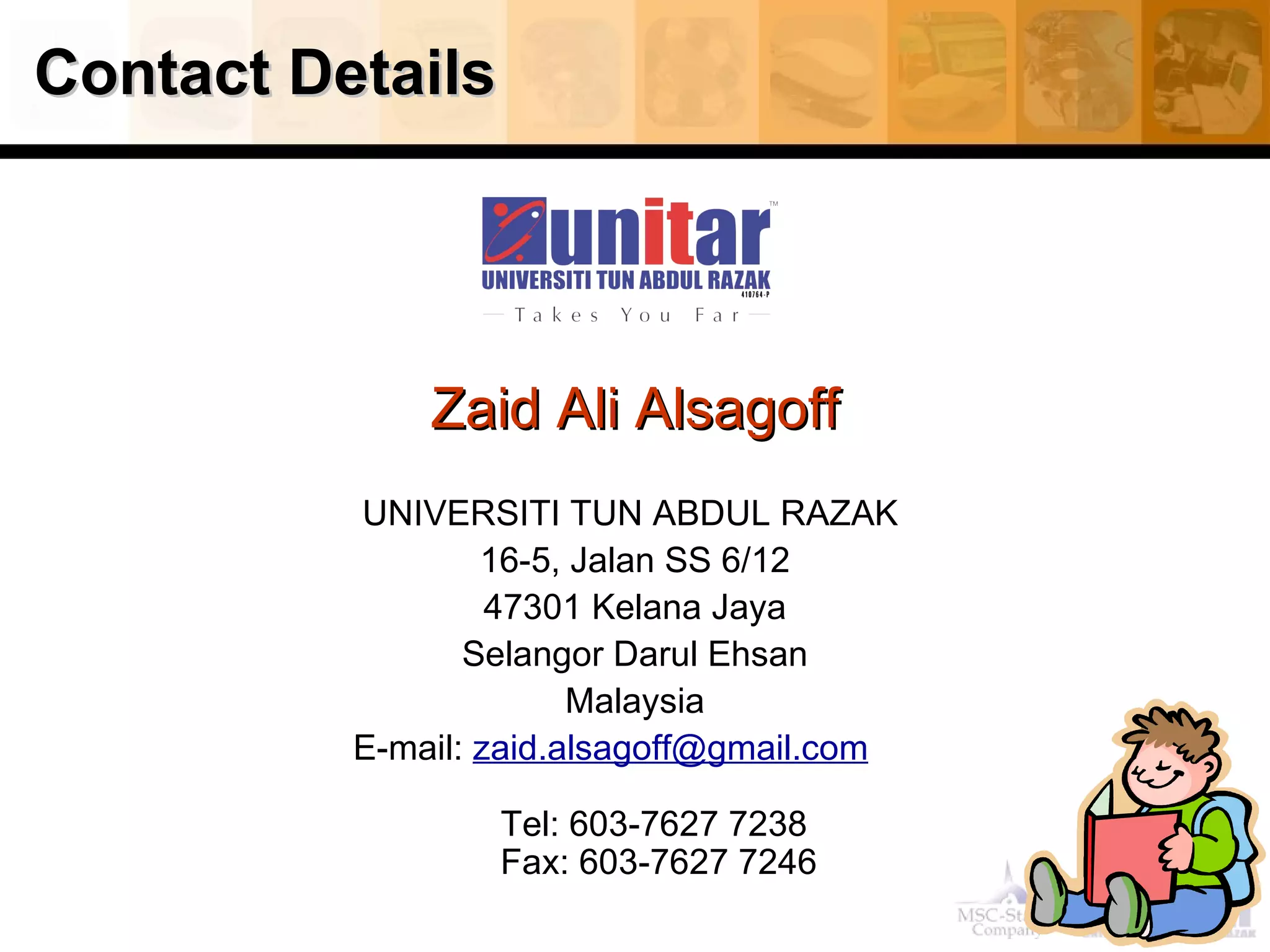 Contact Details Zaid Ali Alsagoff UNIVERSITI TUN ABDUL RAZAK  16-5, Jalan SS 6/12 47301 Kelana Jaya Selangor Darul Ehsan Malaysia E-mail:  [email_address]        Tel: 603-7627 7238  Fax: 603-7627 7246 