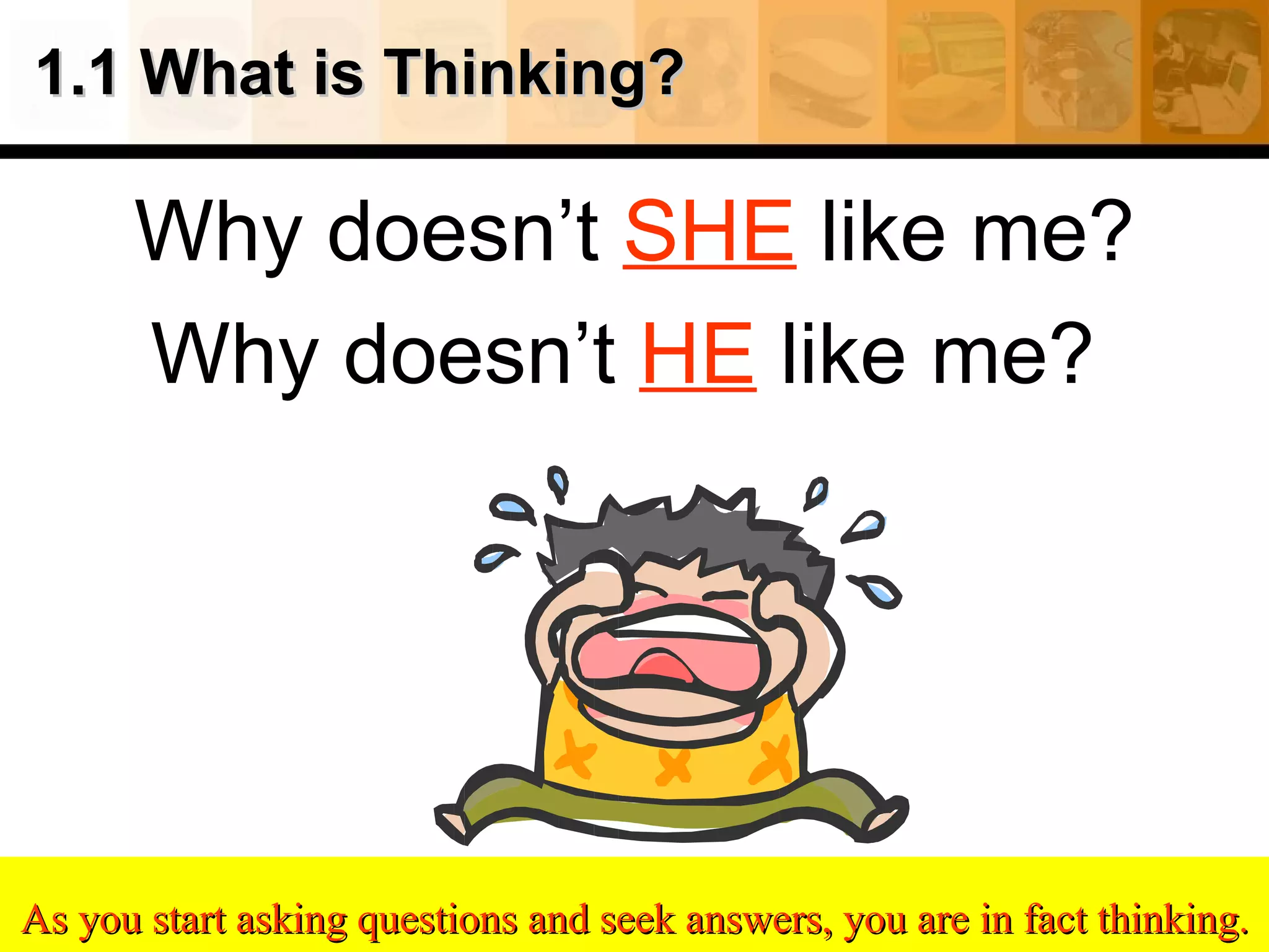 1.1 What is Thinking? Why doesn’t  SHE  like me? Why doesn’t  HE  like me?  As you start asking questions and seek answers, you are in fact thinking. 