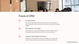 Future of CRM
1 AI and Automation
The future of CRM systems will likely involve advanced AI and automation to
further personalize customer interactions and empower businesses with predictive
analytics.
2 Data Integration and Insights
Increased focus on seamless data integration and holistic customer insights to
drive smarter business decisions and improved customer experiences.
3 Integration with Emerging Technologies
CRM systems will integrate with emerging technologies, such as augmented
reality and virtual reality, to enhance customer interactions and experiences.
 