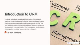 Introduction to CRM
Customer Relationship Management (CRM) refers to the strategies,
practices, and technologies that companies use to manage and analyze
customer interactions and data throughout the customer lifecycle. This
data helps businesses improve relationships with customers, streamline
processes, and improve profitability. CRM encompasses various aspects,
including sales, marketing, customer service, and support.
by Arun Upadhyay
 