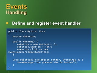Events  Handling Define and register event handler public class MyForm: Form { Button okButton; public MyForm() { okButton = new Button(...); okButton.Caption = "OK"; okButton.Click += new EventHandler(OkButtonClick); } void OkButtonClick(object sender, EventArgs e) { ShowMessage("You pressed the OK button"); } } 