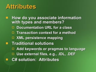 Attributes How do you associate information with types and members? Documentation URL for a class Transaction context for a method XML persistence mapping Traditional solutions Add keywords or pragmas to language Use external files, e.g., .IDL, .DEF C# solution:  Attributes 
