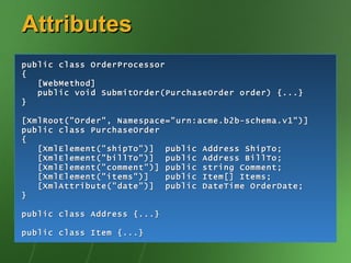 Attributes public class OrderProcessor { [WebMethod] public void SubmitOrder(PurchaseOrder order) {...} } [XmlRoot("Order", Namespace="urn:acme.b2b-schema.v1")] public class PurchaseOrder { [XmlElement("shipTo")]  public Address ShipTo; [XmlElement("billTo")]  public Address BillTo; [XmlElement("comment")] public string Comment; [XmlElement("items")]  public Item[] Items; [XmlAttribute("date")]  public DateTime OrderDate; } public class Address {...} public class Item {...} 