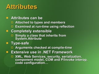 Attributes Attributes can be Attached to types and members Examined at run-time using reflection Completely extensible Simply a class that inherits from System.Attribute Type-safe Arguments checked at compile-time Extensive use in .NET Framework XML, Web Services, security, serialization, component model, COM and P/Invoke interop, code configuration… 