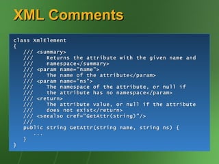 XML Comments class XmlElement { /// <summary> ///  Returns the attribute with the given name and ///  namespace</summary> /// <param name="name"> ///  The name of the attribute</param> /// <param name="ns"> ///  The namespace of the attribute, or null if ///  the attribute has no namespace</param> /// <return> ///  The attribute value, or null if the attribute ///  does not exist</return> /// <seealso cref="GetAttr(string)"/> /// public string GetAttr(string name, string ns) { ... } } 