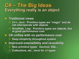 C# – The Big Ideas Everything really is an object Traditional views C++, Java:  Primitive types are “magic” and do not interoperate with objects Smalltalk, Lisp:  Primitive types are objects, but at great performance cost C# unifies with no performance cost Deep simplicity throughout system Improved extensibility and reusability New primitive types:  Decimal, SQL… Collections, etc., work for  all  types 
