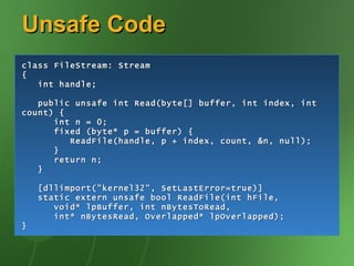 Unsafe Code class FileStream: Stream { int handle; public unsafe int Read(byte[] buffer, int index, int count) { int n = 0; fixed (byte* p = buffer) { ReadFile(handle, p + index, count, &n, null); } return n; } [dllimport("kernel32", SetLastError=true)] static extern unsafe bool ReadFile(int hFile, void* lpBuffer, int nBytesToRead, int* nBytesRead, Overlapped* lpOverlapped); } 