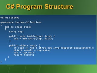 C# Program Structure using System; namespace System.Collections { public class Stack { Entry top; public void Push(object data) { top = new Entry(top, data); } public object Pop() { if (top == null) throw new InvalidOperationException(); object result = top.data; top = top.next; return result; } } } 