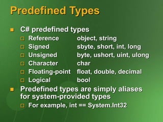 Predefined Types
 C# predefined types
 Reference object, string
 Signed sbyte, short, int, long
 Unsigned byte, ushort, uint, ulong
 Character char
 Floating-point float, double, decimal
 Logical bool
 Predefined types are simply aliases
for system-provided types
 For example, int == System.Int32
 