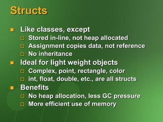Structs
 Like classes, except
 Stored in-line, not heap allocated
 Assignment copies data, not reference
 No inheritance
 Ideal for light weight objects
 Complex, point, rectangle, color
 int, float, double, etc., are all structs
 Benefits
 No heap allocation, less GC pressure
 More efficient use of memory
 