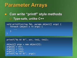 Parameter Arrays
 Can write “printf” style methods
 Type-safe, unlike C++
void printf(string fmt, params object[] args) {
foreach (object x in args) {
...
}
}
printf("%s %i %i", str, int1, int2);
object[] args = new object[3];
args[0] = str;
args[1] = int1;
Args[2] = int2;
printf("%s %i %i", args);
 