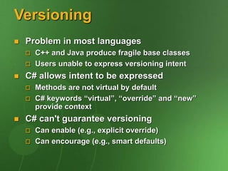 Versioning
 Problem in most languages
 C++ and Java produce fragile base classes
 Users unable to express versioning intent
 C# allows intent to be expressed
 Methods are not virtual by default
 C# keywords “virtual”, “override” and “new”
provide context
 C# can't guarantee versioning
 Can enable (e.g., explicit override)
 Can encourage (e.g., smart defaults)
 