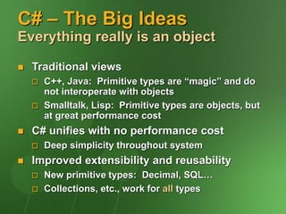 C# – The Big Ideas
Everything really is an object
 Traditional views
 C++, Java: Primitive types are “magic” and do
not interoperate with objects
 Smalltalk, Lisp: Primitive types are objects, but
at great performance cost
 C# unifies with no performance cost
 Deep simplicity throughout system
 Improved extensibility and reusability
 New primitive types: Decimal, SQL…
 Collections, etc., work for all types
 