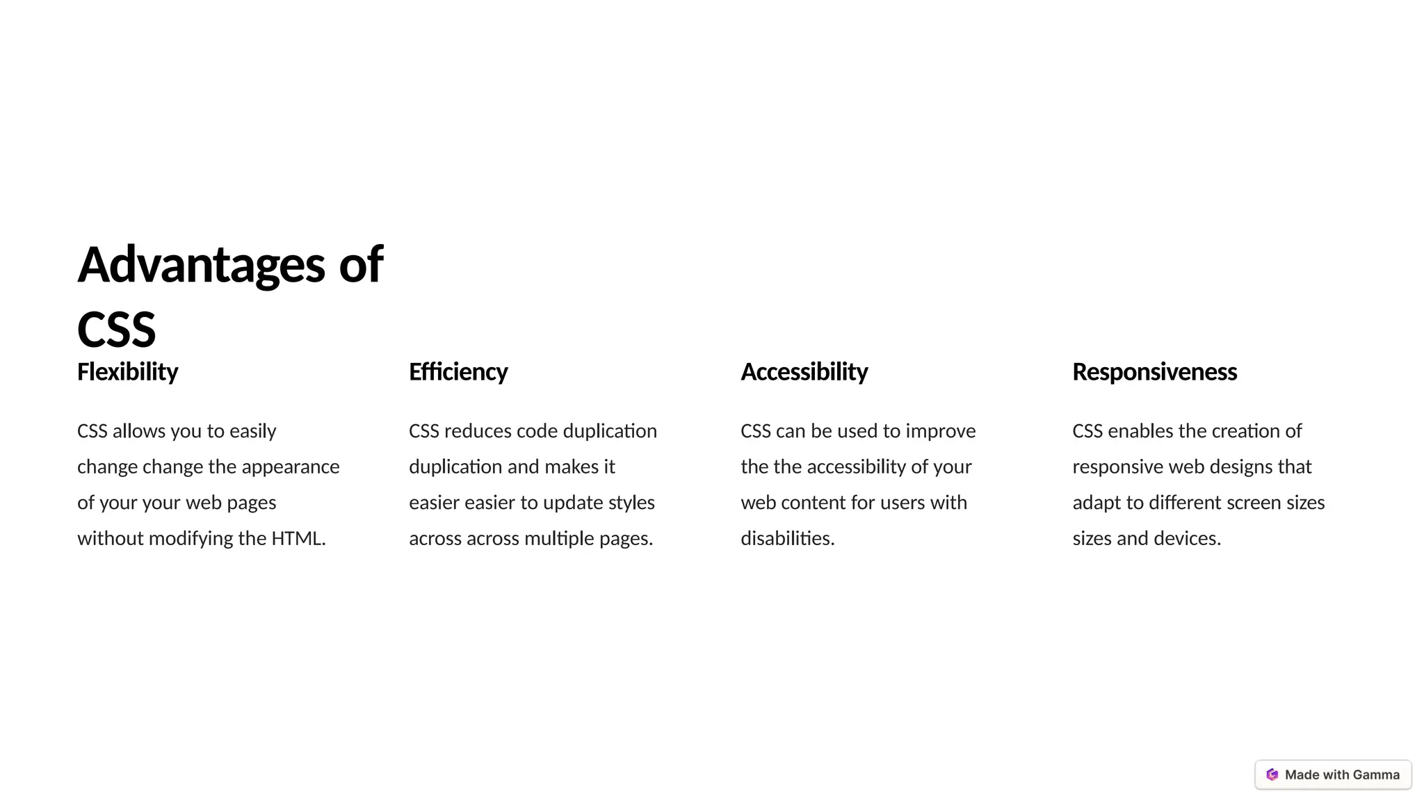Advantages of
CSS
Flexibility
CSS allows you to easily
change change the appearance
of your your web pages
without modifying the HTML.
Efficiency
CSS reduces code duplication
duplication and makes it
easier easier to update styles
across across multiple pages.
Accessibility
CSS can be used to improve
the the accessibility of your
web content for users with
disabilities.
Responsiveness
CSS enables the creation of
responsive web designs that
adapt to different screen sizes
sizes and devices.
 