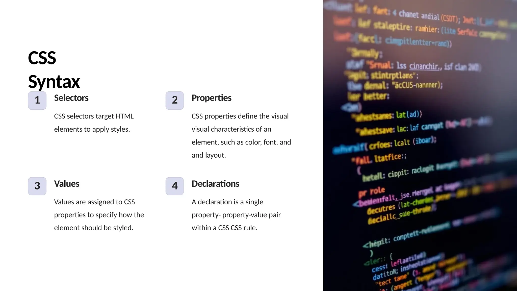 CSS
Syntax
1 Selectors
CSS selectors target HTML
elements to apply styles.
2 Properties
CSS properties define the visual
visual characteristics of an
element, such as color, font, and
and layout.
3 Values
Values are assigned to CSS
properties to specify how the
element should be styled.
4 Declarations
A declaration is a single
property- property-value pair
within a CSS CSS rule.
 