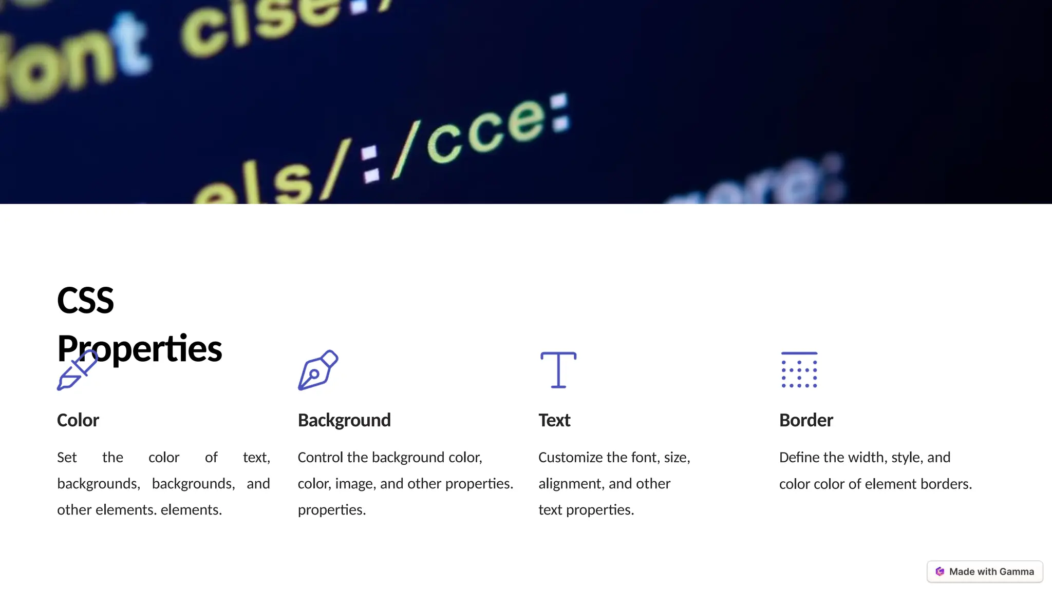 CSS
Properties
Color
Set the color of text,
backgrounds, backgrounds, and
other elements. elements.
Background
Control the background color,
color, image, and other properties.
properties.
Text
Customize the font, size,
alignment, and other
text properties.
Border
Define the width, style, and
color color of element borders.
 
