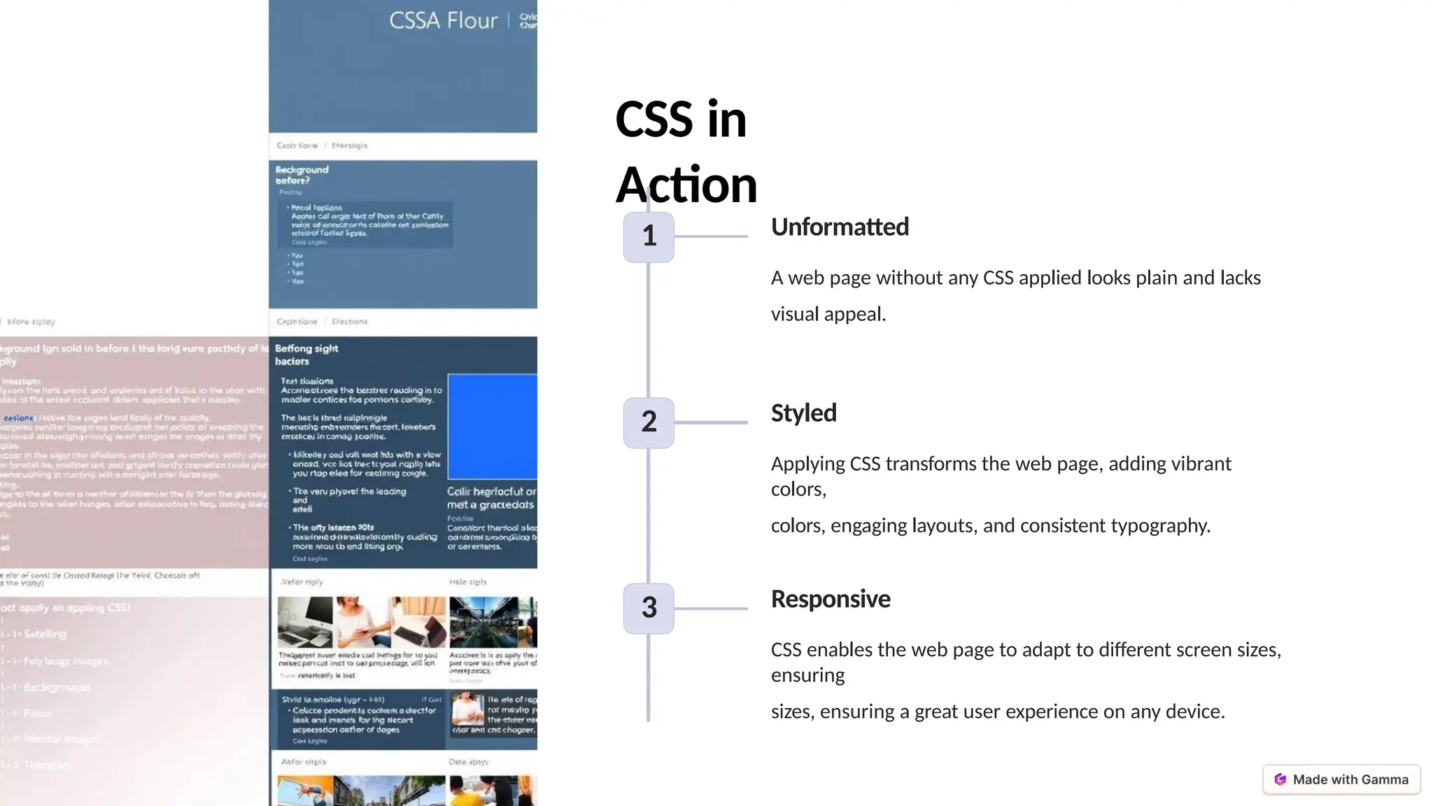 CSS in
Action
1 Unformatted
A web page without any CSS applied looks plain and lacks
visual appeal.
2 Styled
Applying CSS transforms the web page, adding vibrant
colors,
colors, engaging layouts, and consistent typography.
3 Responsive
CSS enables the web page to adapt to different screen sizes,
ensuring
sizes, ensuring a great user experience on any device.
 