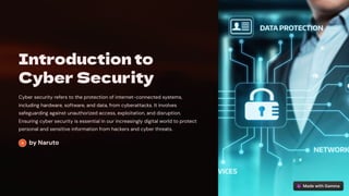 Introduction to
Cyber Security
Cyber security refers to the protection of internet-connected systems,
including hardware, software, and data, from cyberattacks. It involves
safeguarding against unauthorized access, exploitation, and disruption.
Ensuring cyber security is essential in our increasingly digital world to protect
personal and sensitive information from hackers and cyber threats.
by Naruto
 