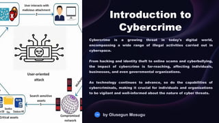 Introduction to
Cybercrime
Cybercrime is a growing threat in today's digital world,
encompassing a wide range of illegal activities carried out in
cyberspace.
From hacking and identity theft to online scams and cyberbullying,
the impact of cybercrime is far-reaching, affecting individuals,
businesses, and even governmental organizations.
As technology continues to advance, so do the capabilities of
cybercriminals, making it crucial for individuals and organizations
to be vigilant and well-informed about the nature of cyber threats.
OM by Olusegun Mosugu
 