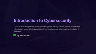 Introduction to Cybersecurity
Cybersecurity involves protecting internet-connected systems, including hardware, software, and data, from
cyberattacks. It is essential in today's digital world to ensure the confidentiality, integrity, and availability of
information.
Aa
by Ashutosh B
 