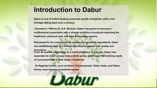 Introduction to Dabur
Dabur is one of India's leading consumer goods companies, with a rich
heritage dating back over a century.
Founded in 1884 by Dr. S.K. Burman, Dabur has grown to become a
multinational corporation with a diverse portfolio of products spanning the
healthcare, personal care, and food & beverage sectors.
Renowned for its commitment to natural and ayurvedic ingredients, Dabur
has established itself as a trusted brand synonymous with quality and
innovation.
From its humble beginnings as a small pharmacy in Calcutta, Dabur has
expanded its reach across India and the globe, catering to the evolving needs
of consumers with a wide range of products
. Its flagship brands, such as Dabur Chyawanprash, Dabur Amla, and Dabur
Honey, have become household names.
 