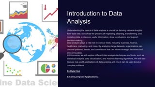 Introduction to Data
Analysis
Understanding the basics of data analysis is crucial for deriving valuable insights
from data sets. It involves the process of inspecting, cleaning, transforming, and
modeling data to discover useful information, draw conclusions, and support
decision-making.
Data analysis plays a vital role in various fields, including business, finance,
healthcare, marketing, and more. By analyzing large datasets, organizations can
uncover patterns, trends, and correlations that can inform strategic decisions and
drive innovation.
In this course, we will explore different data analysis techniques and tools, such as
statistical analysis, data visualization, and machine learning algorithms. We will also
discuss real-world applications of data analysis and how it can be used to solve
complex problems.
By Data Club
B.Com(Computer Applications)
 