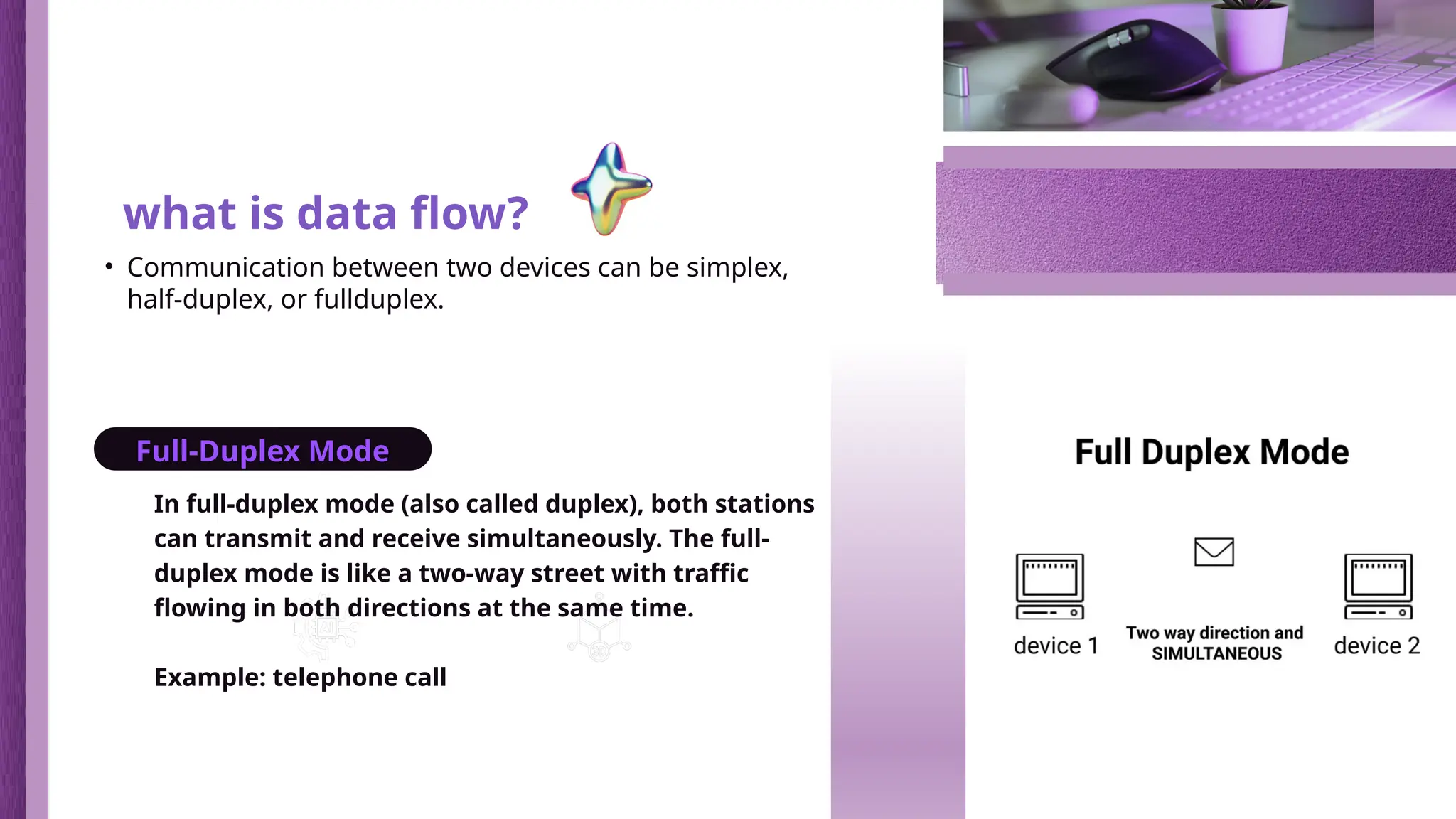 In full-duplex mode (also called duplex), both stations
can transmit and receive simultaneously. The full-
duplex mode is like a two-way street with traffic
flowing in both directions at the same time.
Example: telephone call
Blockchain and
NFTs
3D Modeling and
Rendering
what is data flow?
• Communication between two devices can be simplex,
half-duplex, or fullduplex.
Full-Duplex Mode
 