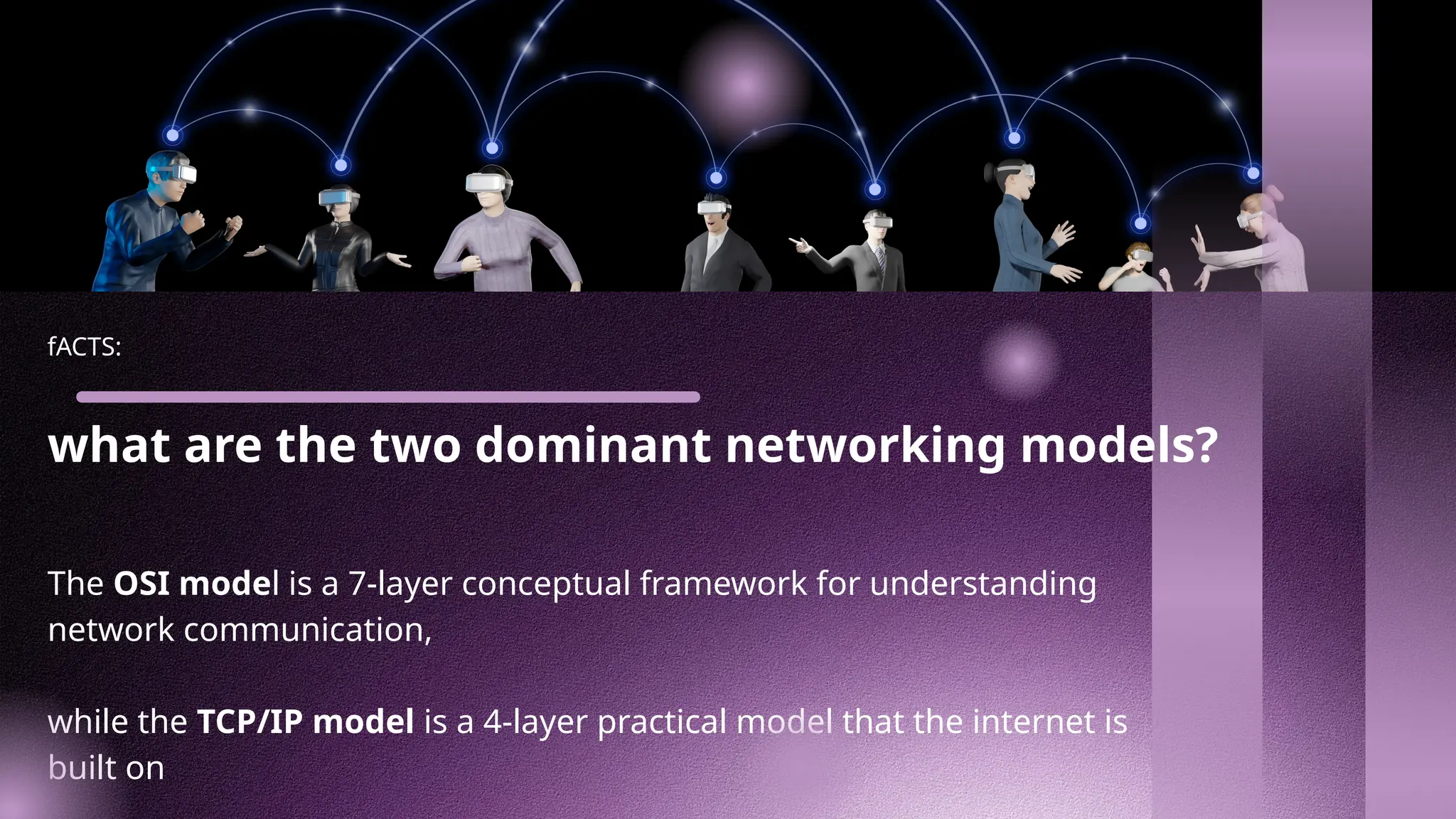 fACTS:
what are the two dominant networking models?
The OSI model is a 7-layer conceptual framework for understanding
network communication,
while the TCP/IP model is a 4-layer practical model that the internet is
built on
 
