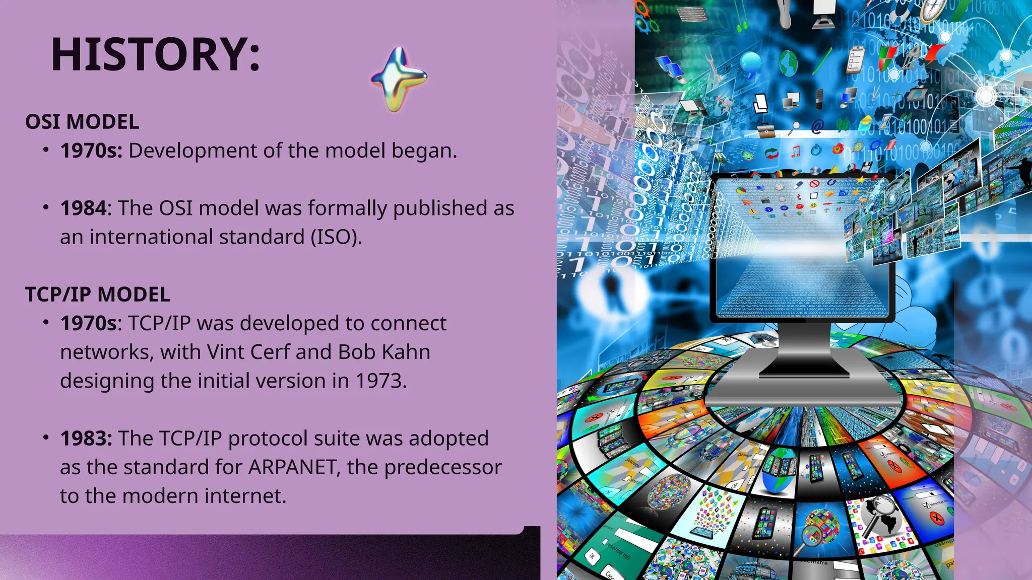 HISTORY:
OSI MODEL
• 1970s: Development of the model began.
• 1984: The OSI model was formally published as
an international standard (ISO).
TCP/IP MODEL
• 1970s: TCP/IP was developed to connect
networks, with Vint Cerf and Bob Kahn
designing the initial version in 1973.
• 1983: The TCP/IP protocol suite was adopted
as the standard for ARPANET, the predecessor
to the modern internet.
 