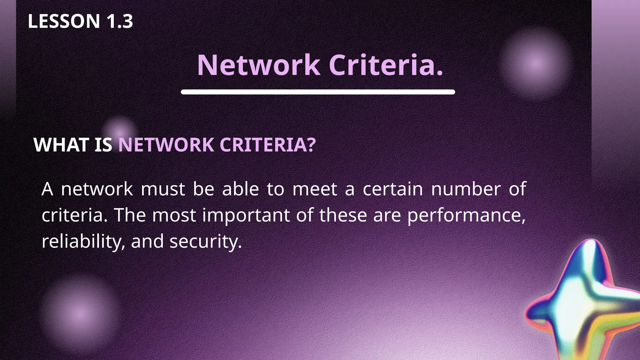 Network Criteria.
LESSON 1.3
WHAT IS NETWORK CRITERIA?
A network must be able to meet a certain number of
criteria. The most important of these are performance,
reliability, and security.
 