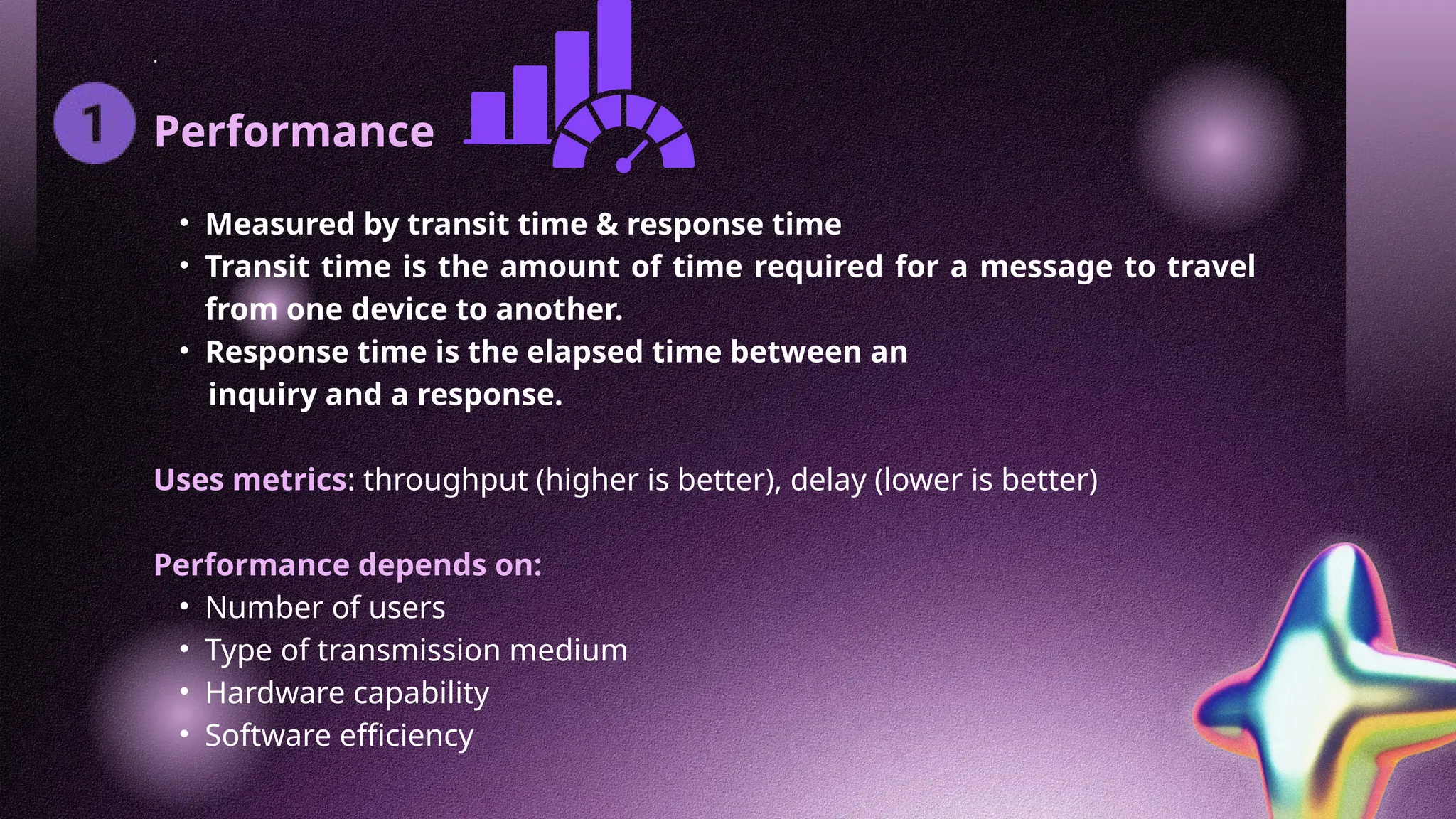 .
Performance
• Measured by transit time & response time
• Transit time is the amount of time required for a message to travel
from one device to another.
• Response time is the elapsed time between an
inquiry and a response.
Uses metrics: throughput (higher is better), delay (lower is better)
Performance depends on:
• Number of users
• Type of transmission medium
• Hardware capability
• Software efficiency
 