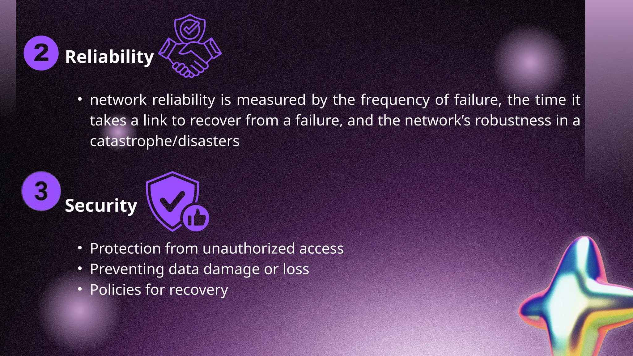 Reliability
• network reliability is measured by the frequency of failure, the time it
takes a link to recover from a failure, and the network’s robustness in a
catastrophe/disasters
Security
• Protection from unauthorized access
• Preventing data damage or loss
• Policies for recovery
 