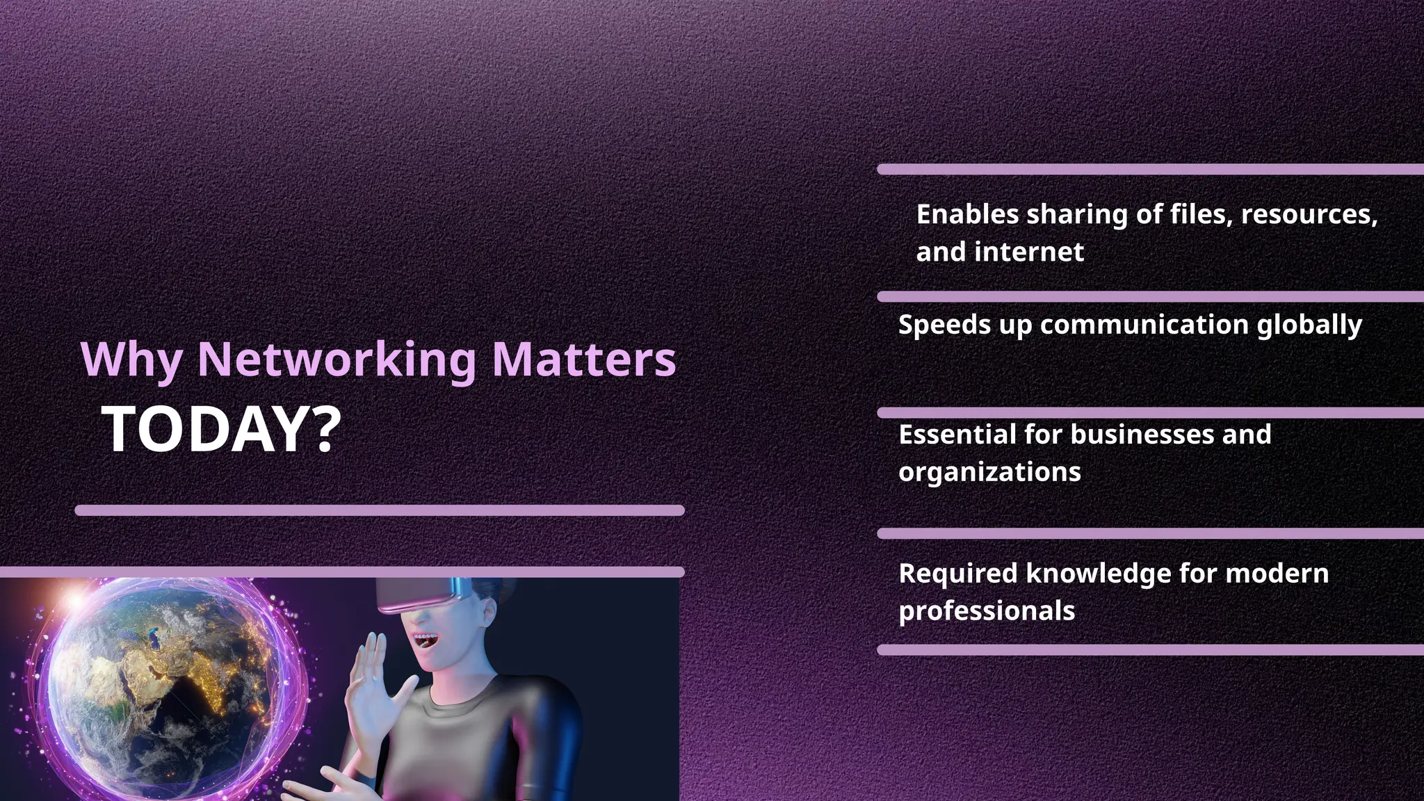 Why Networking Matters
TODAY?
Enables sharing of files, resources,
and internet
Speeds up communication globally
Essential for businesses and
organizations
Required knowledge for modern
professionals
 