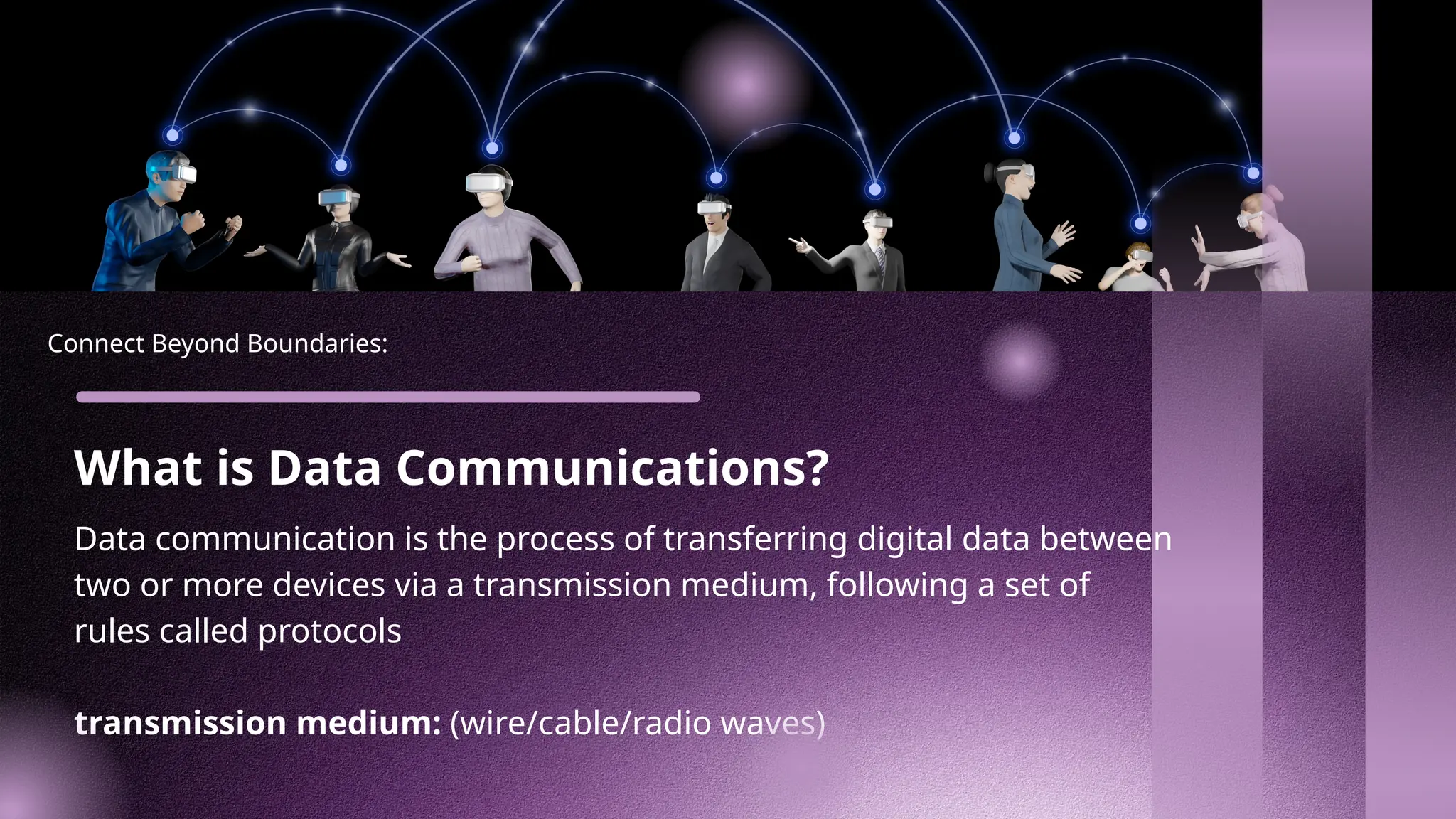 Connect Beyond Boundaries:
What is Data Communications?
Data communication is the process of transferring digital data between
two or more devices via a transmission medium, following a set of
rules called protocols
transmission medium: (wire/cable/radio waves)
 