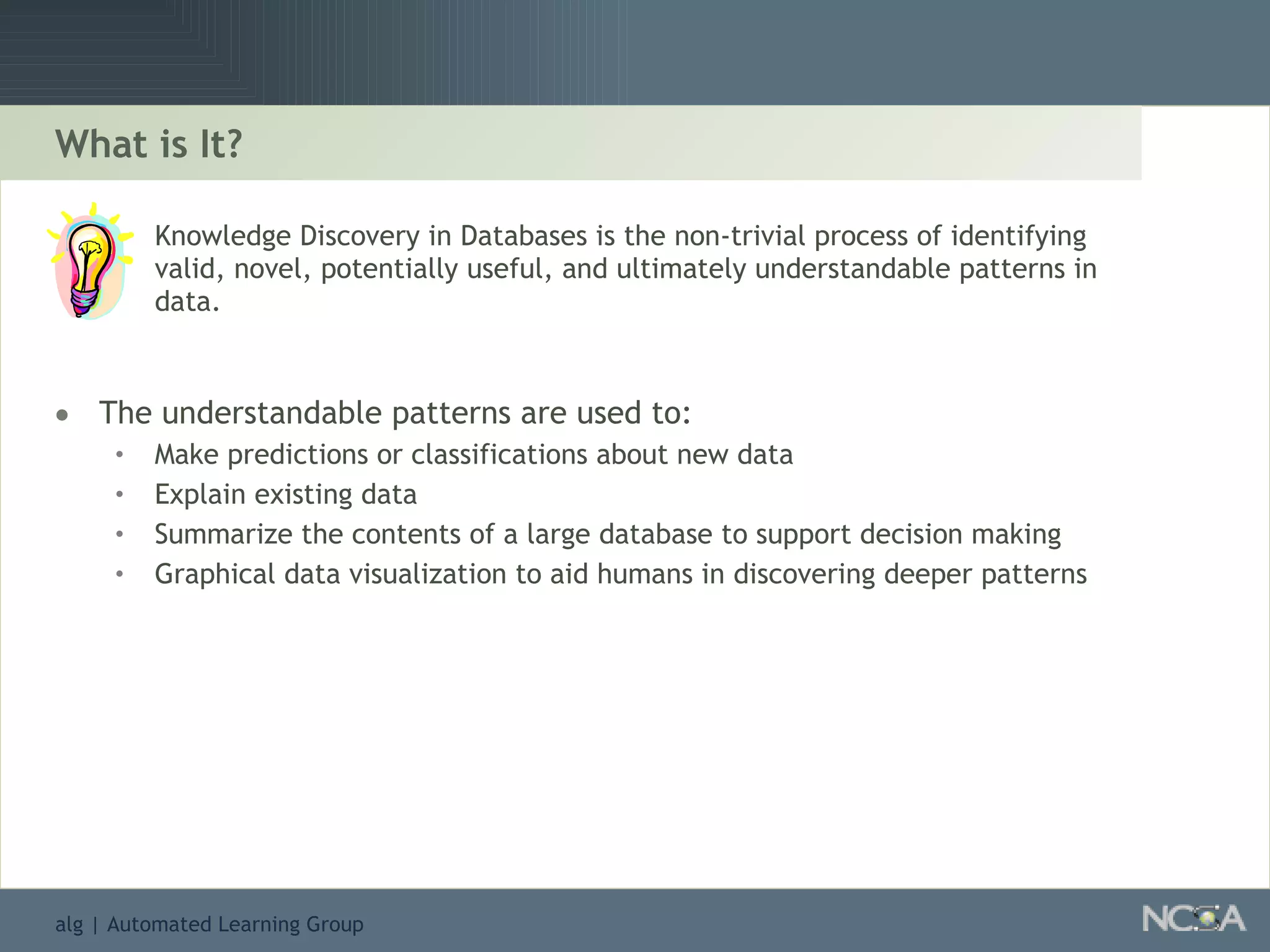 What is It? Knowledge Discovery in Databases is the non-trivial process of identifying valid, novel, potentially useful, and ultimately understandable patterns in data. The understandable patterns are used to: Make predictions or classifications about new data Explain existing data Summarize the contents of a large database to support decision making Graphical data visualization to aid humans in discovering deeper patterns 