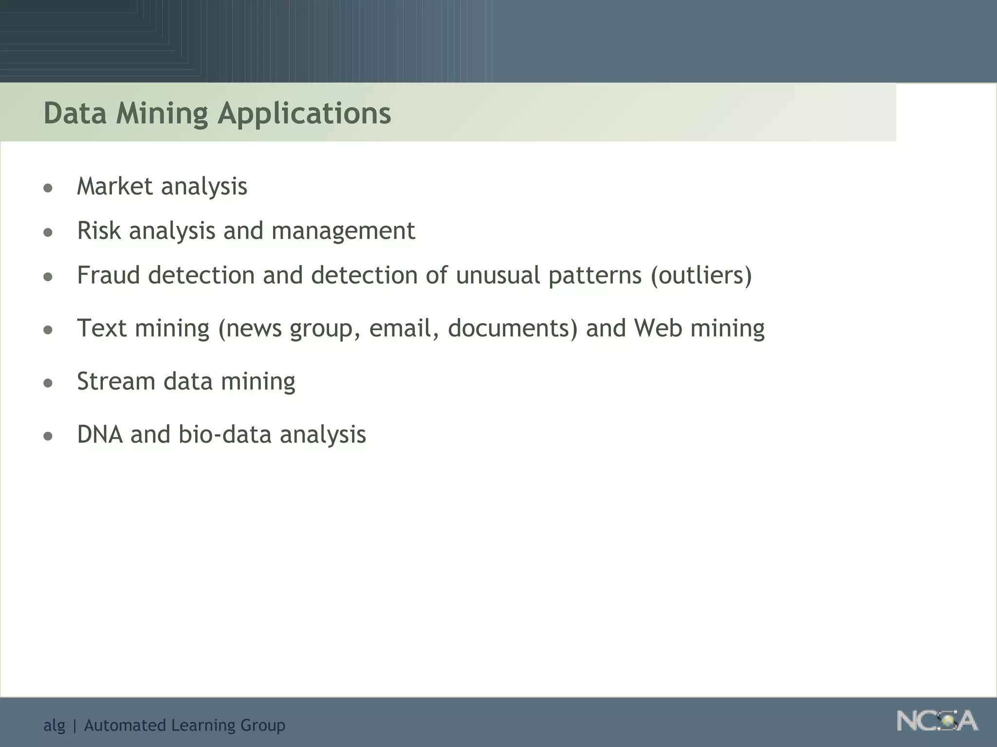 Data Mining Applications Market analysis Risk analysis and management Fraud detection and detection of unusual patterns (outliers) Text mining (news group, email, documents) and Web mining Stream data mining DNA and bio-data analysis 