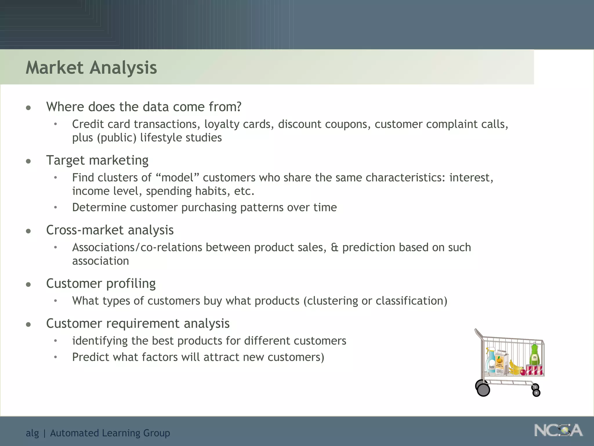 Market Analysis Where does the data come from? Credit card transactions, loyalty cards, discount coupons, customer complaint calls, plus (public) lifestyle studies Target marketing Find clusters of “model” customers who share the same characteristics: interest, income level, spending habits, etc. Determine customer purchasing patterns over time Cross-market analysis Associations/co-relations between product sales, & prediction based on such association  Customer profiling What types of customers buy what products (clustering or classification) Customer requirement analysis identifying the best products for different customers Predict what factors will attract new customers) 