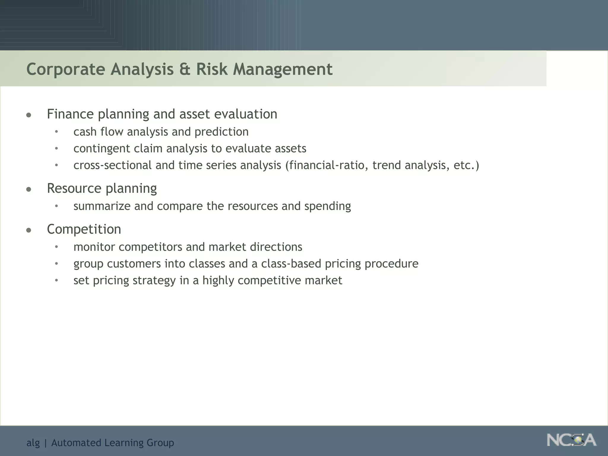 Corporate Analysis & Risk Management Finance planning and asset evaluation cash flow analysis and prediction contingent claim analysis to evaluate assets  cross-sectional and time series analysis (financial-ratio, trend analysis, etc.) Resource planning summarize and compare the resources and spending Competition monitor competitors and market directions  group customers into classes and a class-based pricing procedure set pricing strategy in a highly competitive market 