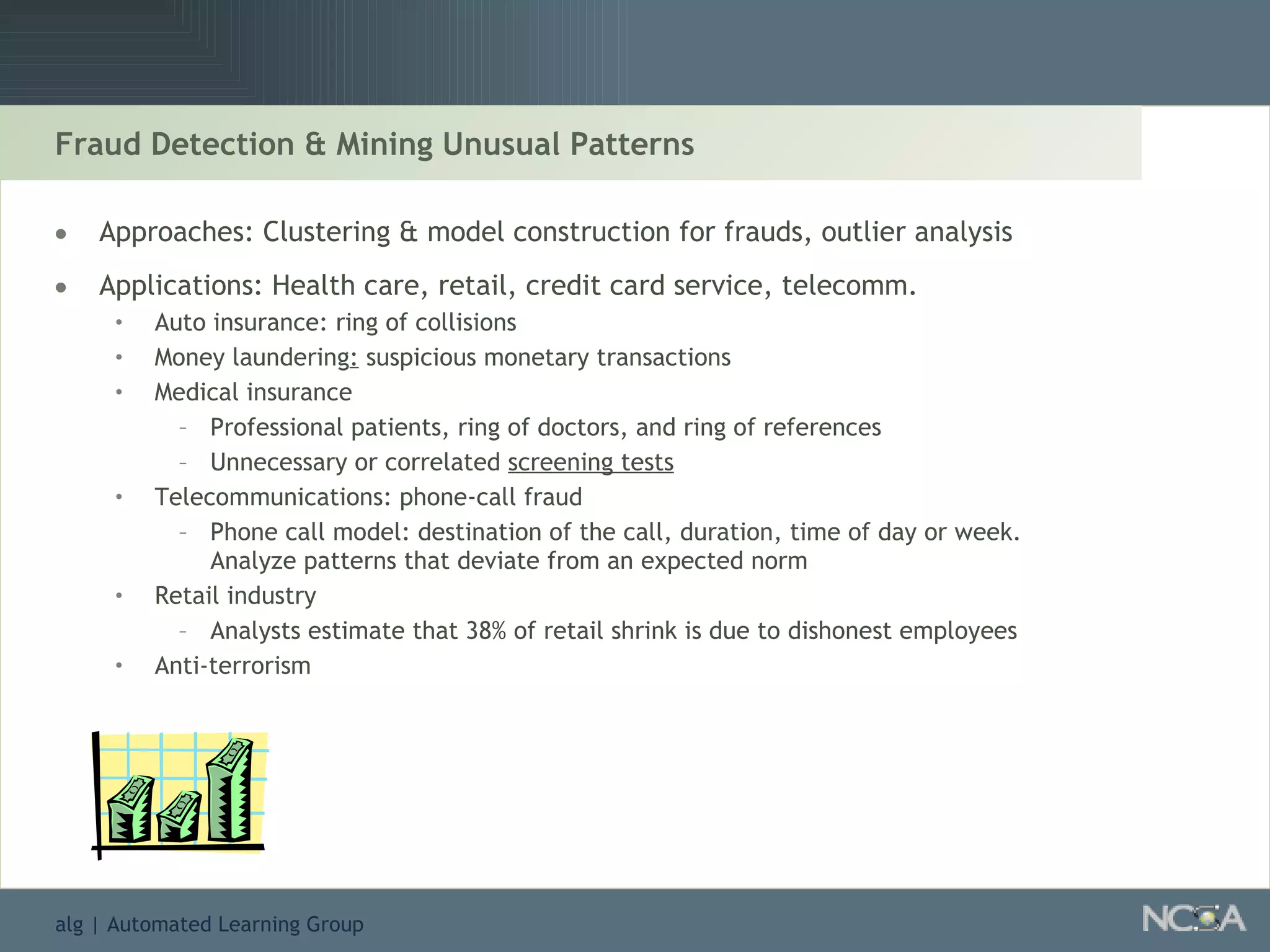 Fraud Detection & Mining Unusual Patterns Approaches: Clustering & model construction for frauds, outlier analysis Applications: Health care, retail, credit card service, telecomm. Auto insurance: ring of collisions  Money laundering :  suspicious monetary transactions  Medical insurance Professional patients, ring of doctors, and ring of references Unnecessary or correlated  screening tests Telecommunications: phone-call fraud Phone call model: destination of the call, duration, time of day or week.  Analyze patterns that deviate from an expected norm Retail industry Analysts estimate that 38% of retail shrink is due to dishonest employees Anti-terrorism 