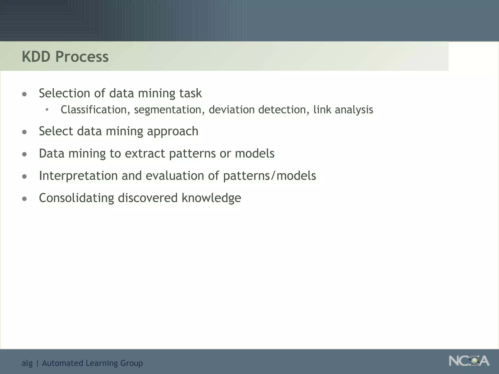 KDD Process Selection of data mining task Classification, segmentation, deviation detection, link analysis Select data mining approach  Data mining to extract patterns or models Interpretation and evaluation of patterns/models Consolidating discovered knowledge 