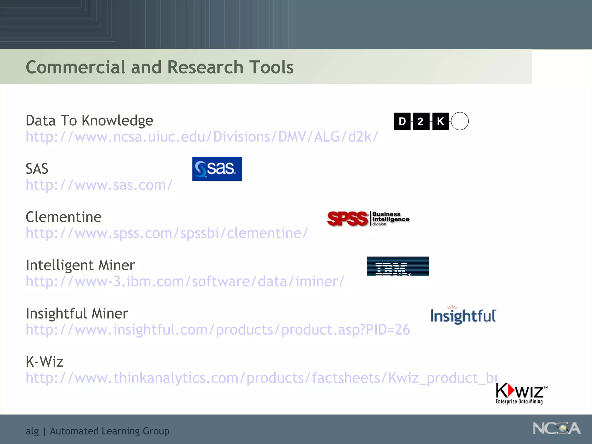Commercial and Research Tools Data To Knowledge  http://www.ncsa.uiuc.edu/Divisions/DMV/ALG/d2k/ SAS  http://www.sas.com/ Clementine http://www.spss.com/spssbi/clementine/ Intelligent Miner  http://www-3.ibm.com/software/data/iminer/ Insightful Miner  http://www.insightful.com/products/product.asp?PID=26 K-Wiz http://www.thinkanalytics.com/products/factsheets/Kwiz_product_brief.htm 
