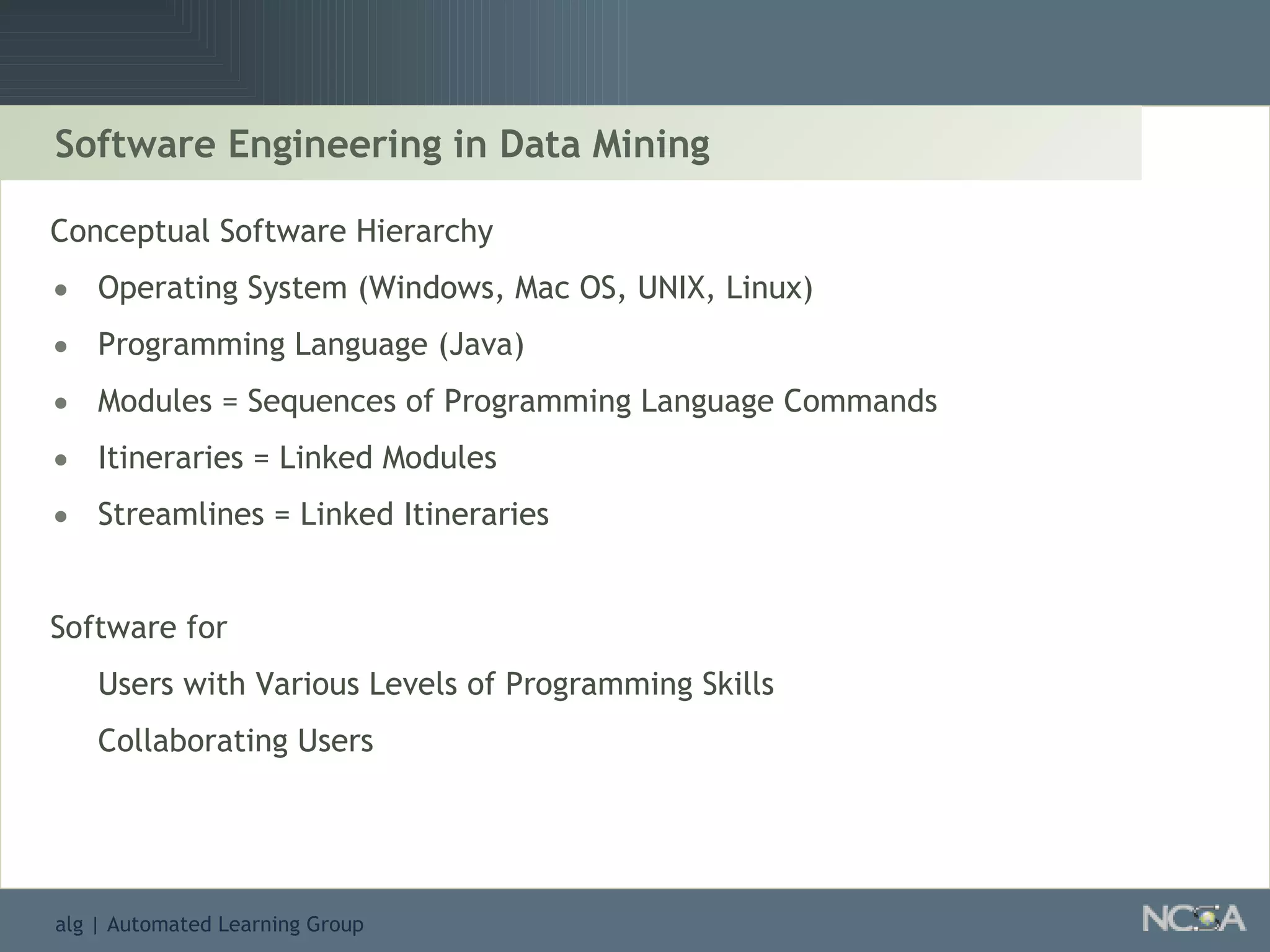 Software Engineering in Data Mining Conceptual Software Hierarchy Operating System (Windows, Mac OS, UNIX, Linux) Programming Language (Java) Modules = Sequences of Programming Language Commands Itineraries = Linked Modules Streamlines = Linked Itineraries Software for  Users with Various Levels of Programming Skills Collaborating Users 